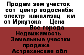 Продам зем.участок 12сот. центр.водоснабж. электр. канализац. 9км. от Иркутска  › Цена ­ 800 000 - Все города Недвижимость » Земельные участки продажа   . Астраханская обл.,Астрахань г.